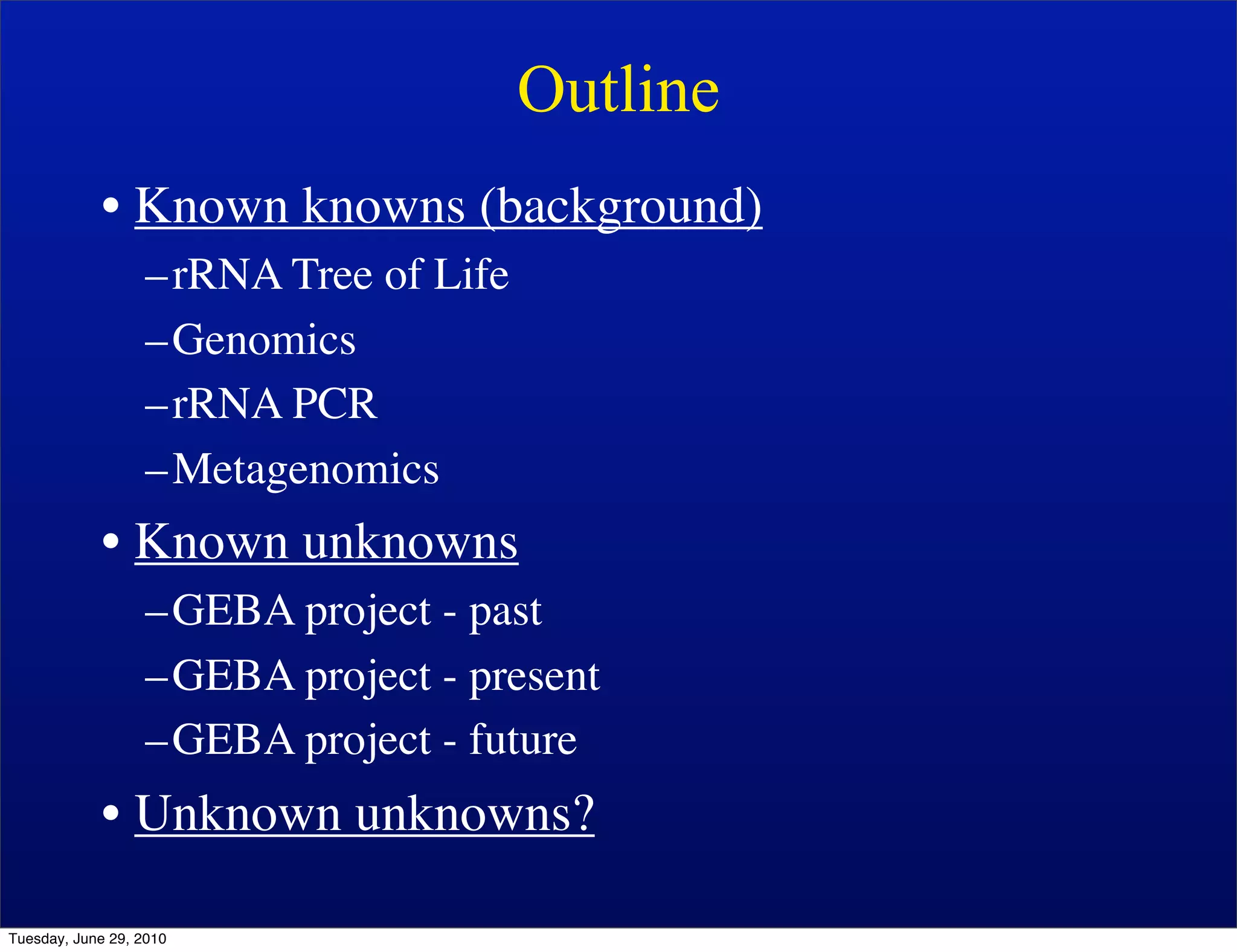 Outline
            • Known knowns (background)
                   –rRNA Tree of Life
                   –Genomics
                   –rRNA PCR
                   –Metagenomics
            • Known unknowns
                   –GEBA project - past
                   –GEBA project - present
                   –GEBA project - future
            • Unknown unknowns?

Tuesday, June 29, 2010
 