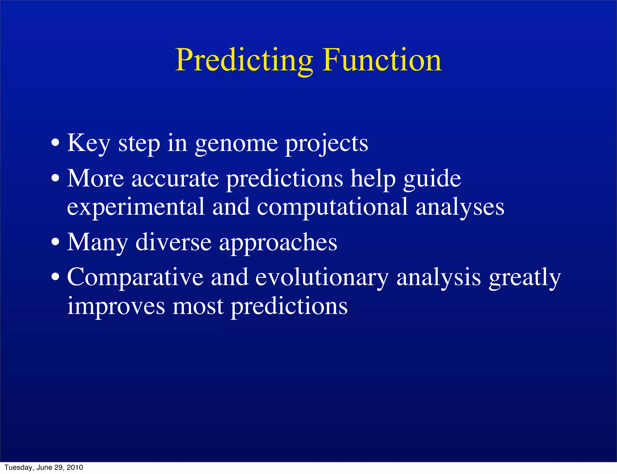 Predicting Function

            • Key step in genome projects
            • More accurate predictions help guide
              experimental and computational analyses
            • Many diverse approaches
            • Comparative and evolutionary analysis greatly
              improves most predictions




Tuesday, June 29, 2010
 
