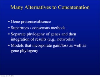 Many Alternatives to Concatenation

            • Gene presence/absence
            • Supertrees / consensus methods
            • Separate phylogeny of genes and then
              integration of results (e.g., networks)
            • Models that incorporate gain/loss as well as
              gene phylogeny




Tuesday, June 29, 2010
 