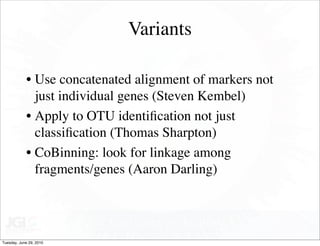 Variants

            • Use concatenated alignment of markers not
              just individual genes (Steven Kembel)
            • Apply to OTU identiﬁcation not just
              classiﬁcation (Thomas Sharpton)
            • CoBinning: look for linkage among
              fragments/genes (Aaron Darling)




Tuesday, June 29, 2010
 