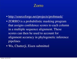 Zorro

            • http://sourceforge.net/projects/probmask/
            • ZORRO is a probabilistic masking program
              that assigns conﬁdence scores to each column
              in a multiple sequence alignment. These
              scores can then be used to account for
              alignment accuracy in phylogenetic inference
              pipelines
            • Wu, Chatterji, Eisen submitted


Tuesday, June 29, 2010
 