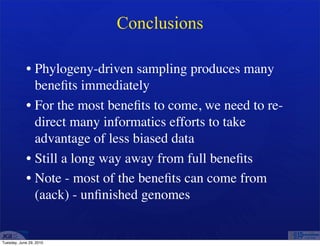 Conclusions

            • Phylogeny-driven sampling produces many
              beneﬁts immediately
            • For the most beneﬁts to come, we need to re-
              direct many informatics efforts to take
              advantage of less biased data
            • Still a long way away from full beneﬁts
            • Note - most of the beneﬁts can come from
              (aack) - unﬁnished genomes


Tuesday, June 29, 2010
 