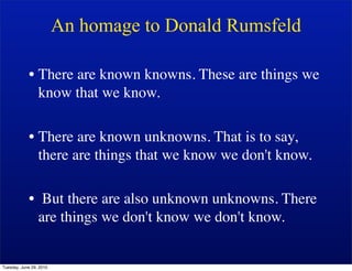 An homage to Donald Rumsfeld

            • There are known knowns. These are things we
              know that we know.

            • There are known unknowns. That is to say,
              there are things that we know we don't know.

            • But there are also unknown unknowns. There
              are things we don't know we don't know.


Tuesday, June 29, 2010
 