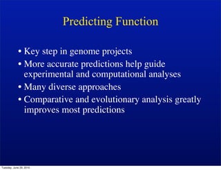 Predicting Function

            • Key step in genome projects
            • More accurate predictions help guide
              experimental and computational analyses
            • Many diverse approaches
            • Comparative and evolutionary analysis greatly
              improves most predictions




Tuesday, June 29, 2010
 