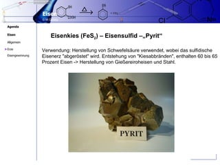 Eisenkies (FeS 2 ) – Eisensulfid –„Pyrit“  Verwendung: Herstellung von Schwefelsäure verwendet, wobei das sulfidische Eisenerz "abgeröstet" wird. Entstehung von "Kiesabbränden", enthalten 60 bis 65 Prozent Eisen -> Herstellung von Gießereiroheisen und Stahl. > 