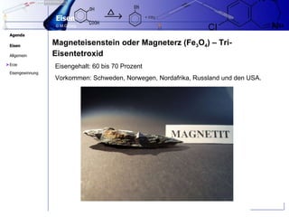 Magneteisenstein oder Magneterz (Fe 3 O 4 ) – Tri-Eisentetroxid Eisengehalt: 60 bis 70 Prozent  Vorkommen: Schweden, Norwegen, Nordafrika, Russland und den USA. > 