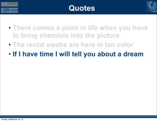 Quotes

        • There comes a point in life when you have
          to bring chemists into the picture
        • The rectal swabs are here in tan color
        • If I have time I will tell you about a dream




Sunday, September 16, 12
 