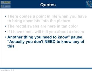 Quotes

        • There comes a point in life when you have
          to bring chemists into the picture
        • The rectal swabs are here in tan color
        • If I have time I will tell you about a dream
        • Another thing you need to know" pause
          "Actually you don't NEED to know any of
          this




Sunday, September 16, 12
 