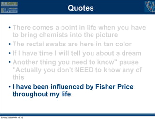 Quotes

        • There comes a point in life when you have
          to bring chemists into the picture
        • The rectal swabs are here in tan color
        • If I have time I will tell you about a dream
        • Another thing you need to know" pause
          "Actually you don't NEED to know any of
          this
        • I have been influenced by Fisher Price
          throughout my life


Sunday, September 16, 12
 
