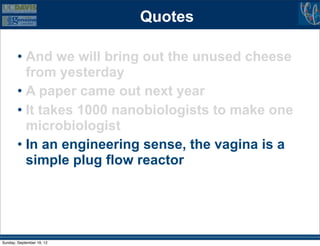 Quotes

        • And we will bring out the unused cheese
          from yesterday
        • A paper came out next year
        • It takes 1000 nanobiologists to make one
          microbiologist
        • In an engineering sense, the vagina is a
          simple plug flow reactor




Sunday, September 16, 12
 