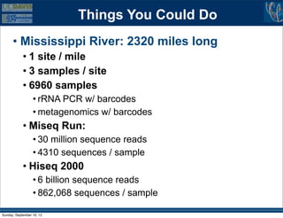 Things You Could Do
      • Mississippi River: 2320 miles long
            • 1 site / mile
            • 3 samples / site
            • 6960 samples
                  • rRNA PCR w/ barcodes
                  • metagenomics w/ barcodes
            • Miseq Run:
                  • 30 million sequence reads
                  • 4310 sequences / sample
            • Hiseq 2000
                  • 6 billion sequence reads
                  • 862,068 sequences / sample

Sunday, September 16, 12
 