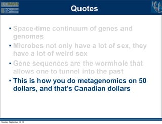 Quotes

        • Space-time continuum of genes and
          genomes
        • Microbes not only have a lot of sex, they
          have a lot of weird sex
        • Gene sequences are the wormhole that
          allows one to tunnel into the past
        • This is how you do metagenomics on 50
          dollars, and that’s Canadian dollars



Sunday, September 16, 12
 