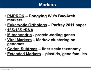 Markers
• PMPROK – Dongying Wu’s Bac/Arch
markers
• Eukaryotic Orthologs – Parfrey 2011 paper
• 16S/18S rRNA
• Mitochondria - protein-coding genes
• Viral Markers – Markov clustering on
genomes
• Codon Subtrees – finer scale taxonomy
• Extended Markers – plastids, gene families
Wednesday, August 7, 13
 