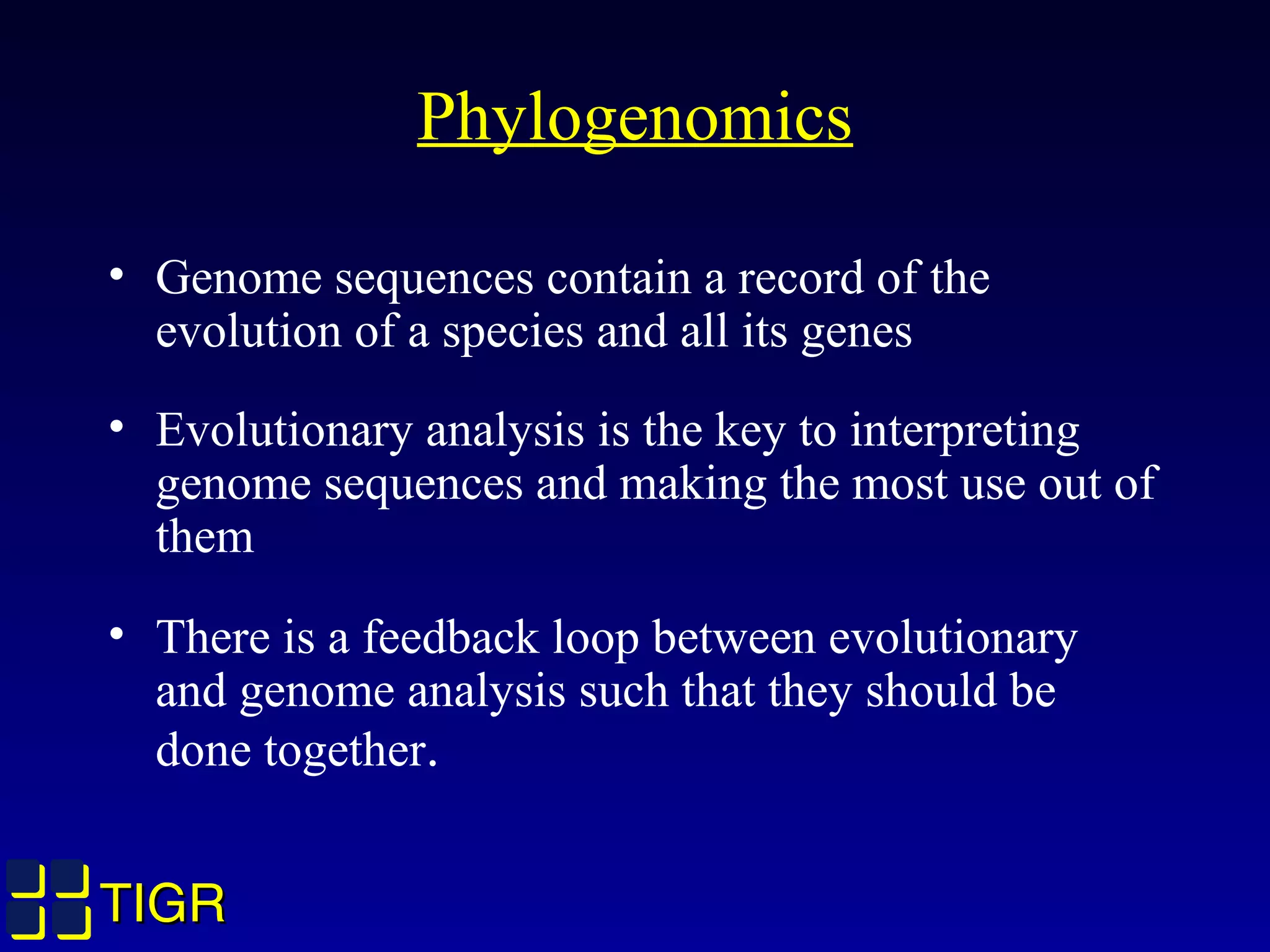TIGRTIGR
Phylogenomics
• Genome sequences contain a record of the
evolution of a species and all its genes
• Evolutionary analysis is the key to interpreting
genome sequences and making the most use out of
them
• There is a feedback loop between evolutionary
and genome analysis such that they should be
done together.
 