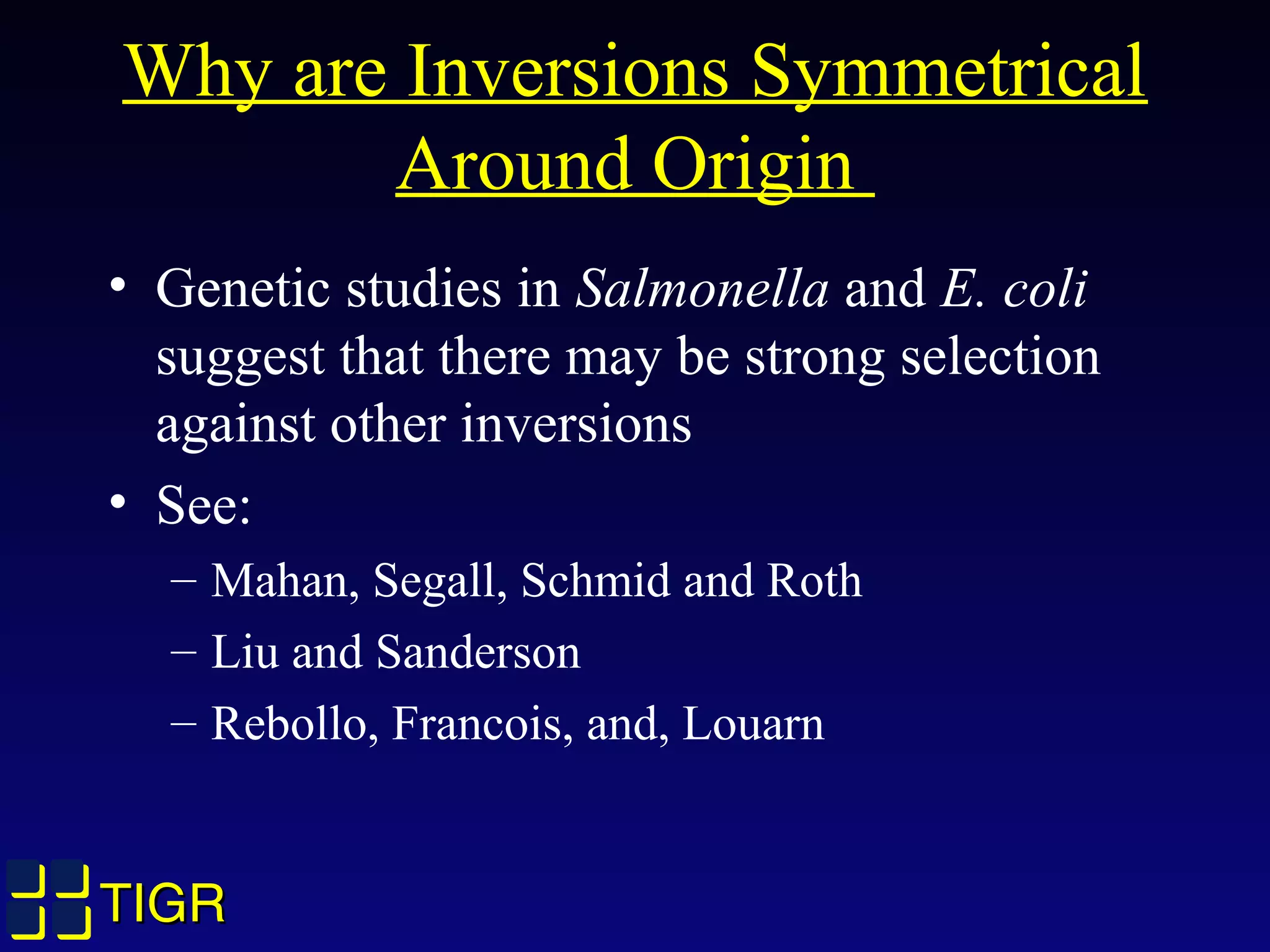 TIGRTIGR
Why are Inversions Symmetrical
Around Origin
• Genetic studies in Salmonella and E. coli
suggest that there may be strong selection
against other inversions
• See:
– Mahan, Segall, Schmid and Roth
– Liu and Sanderson
– Rebollo, Francois, and, Louarn
 