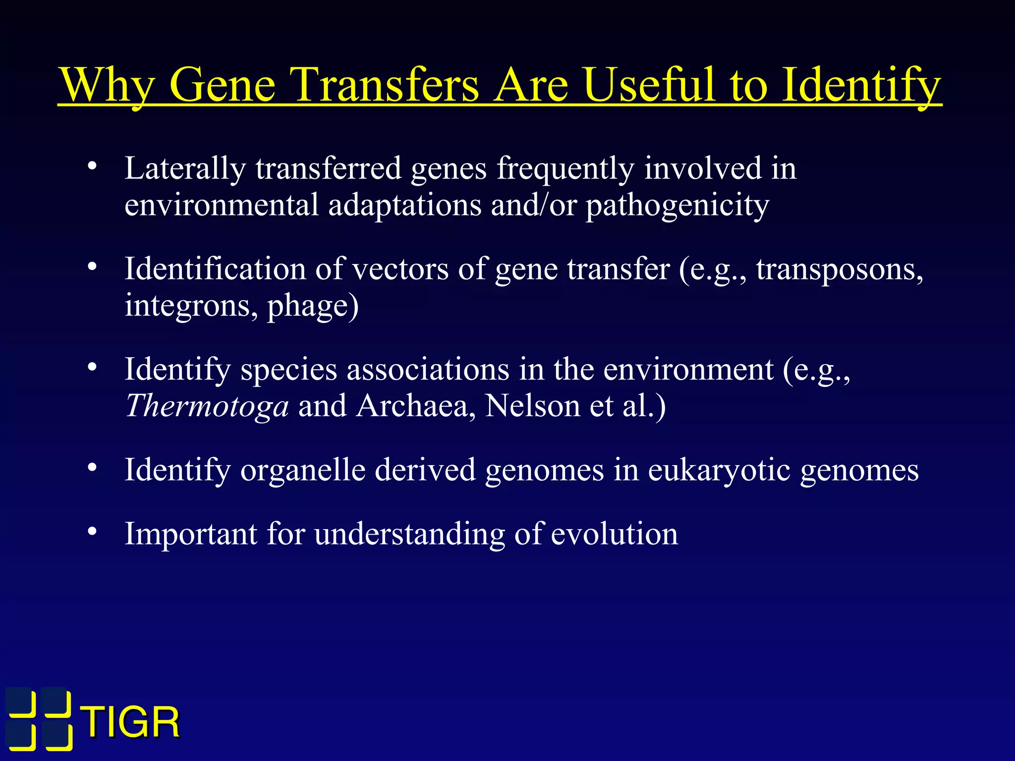 TIGRTIGR
Why Gene Transfers Are Useful to Identify
• Laterally transferred genes frequently involved in
environmental adaptations and/or pathogenicity
• Identification of vectors of gene transfer (e.g., transposons,
integrons, phage)
• Identify species associations in the environment (e.g.,
Thermotoga and Archaea, Nelson et al.)
• Identify organelle derived genomes in eukaryotic genomes
• Important for understanding of evolution
 