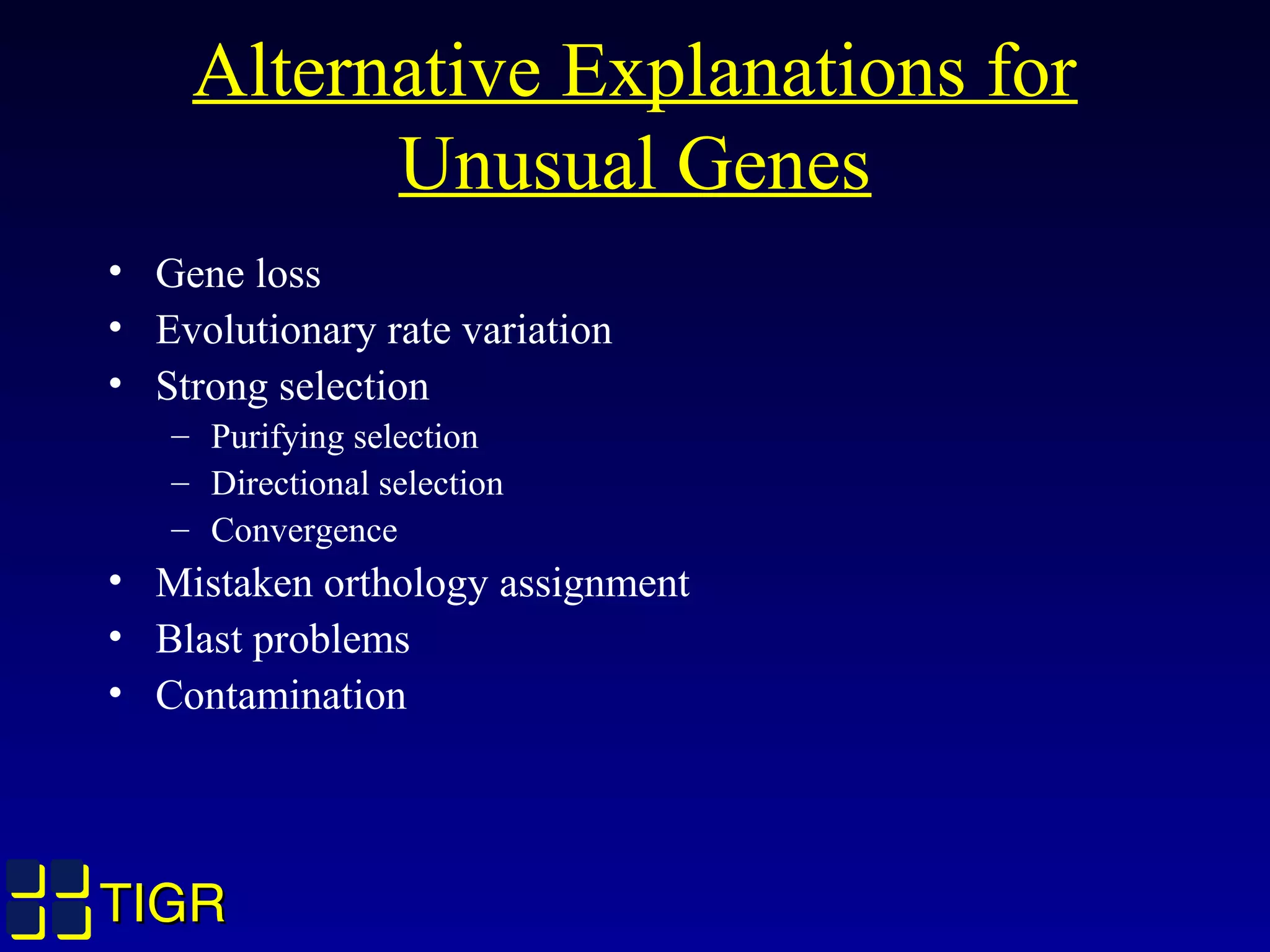 TIGRTIGR
Alternative Explanations for
Unusual Genes
• Gene loss
• Evolutionary rate variation
• Strong selection
– Purifying selection
– Directional selection
– Convergence
• Mistaken orthology assignment
• Blast problems
• Contamination
 