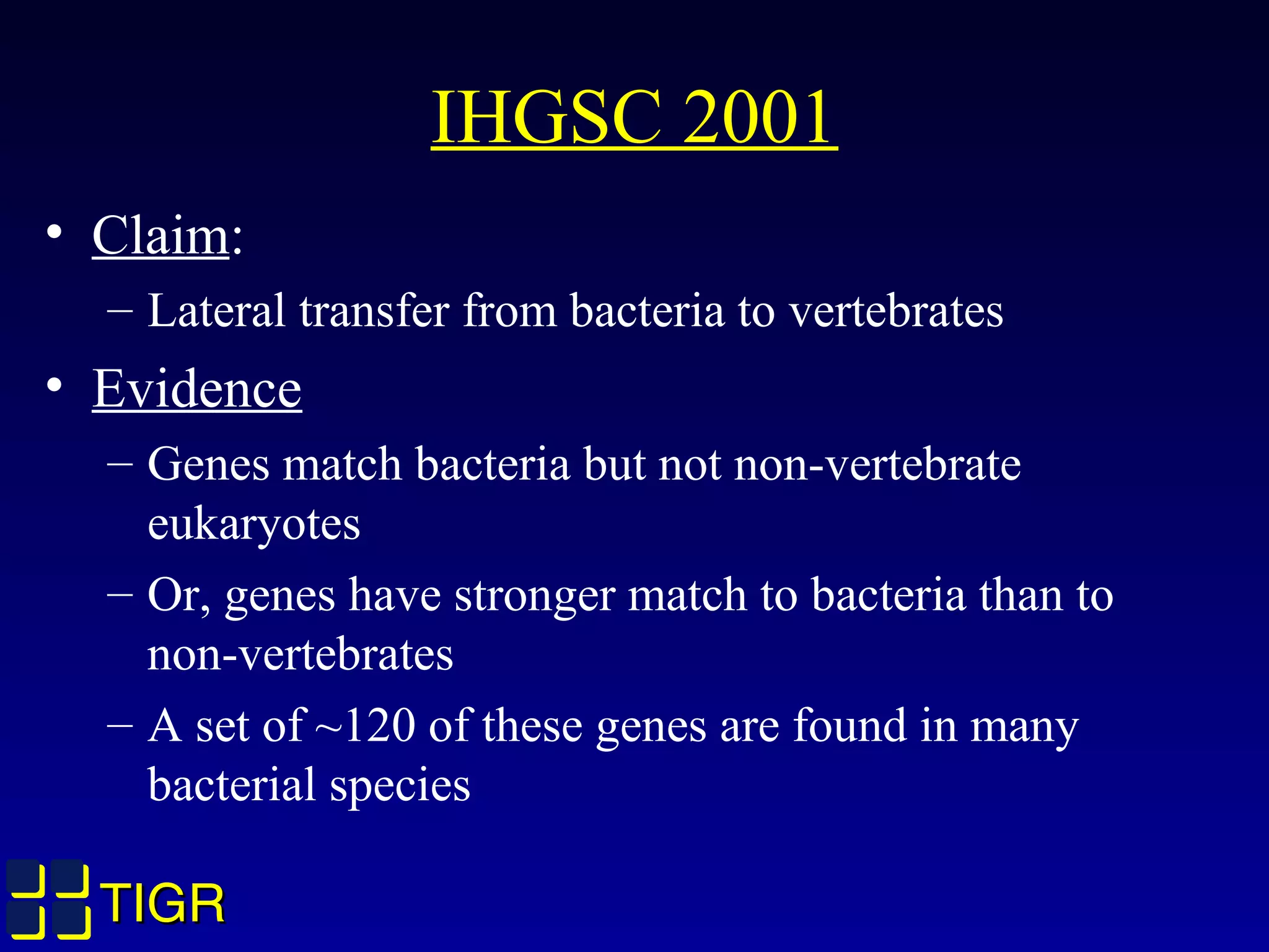 TIGRTIGR
IHGSC 2001
• Claim:
– Lateral transfer from bacteria to vertebrates
• Evidence
– Genes match bacteria but not non-vertebrate
eukaryotes
– Or, genes have stronger match to bacteria than to
non-vertebrates
– A set of ~120 of these genes are found in many
bacterial species
 