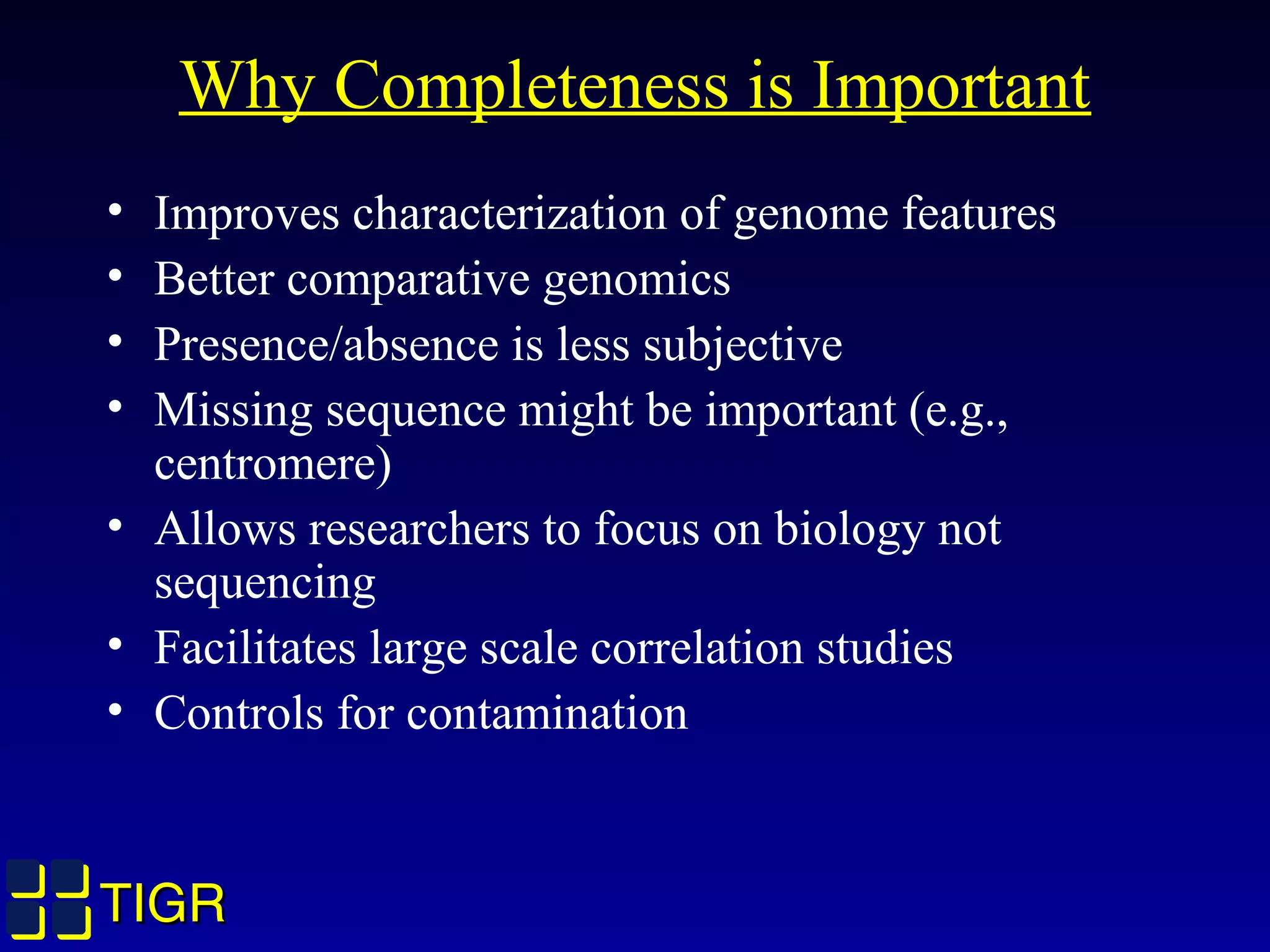 TIGRTIGR
Why Completeness is Important
• Improves characterization of genome features
• Better comparative genomics
• Presence/absence is less subjective
• Missing sequence might be important (e.g.,
centromere)
• Allows researchers to focus on biology not
sequencing
• Facilitates large scale correlation studies
• Controls for contamination
 