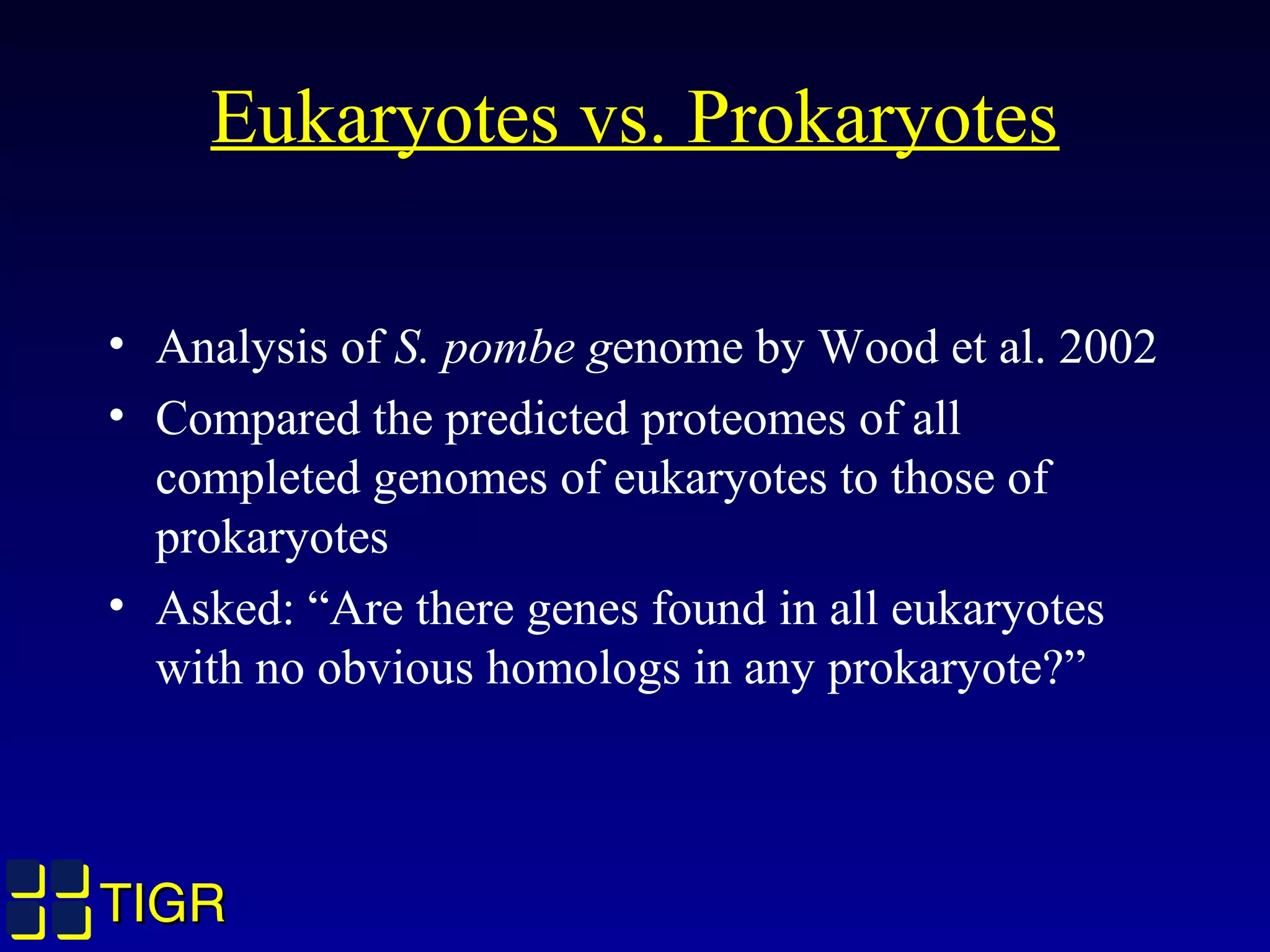 TIGRTIGR
• Analysis of S. pombe genome by Wood et al. 2002
• Compared the predicted proteomes of all
completed genomes of eukaryotes to those of
prokaryotes
• Asked: “Are there genes found in all eukaryotes
with no obvious homologs in any prokaryote?”
Eukaryotes vs. Prokaryotes
 