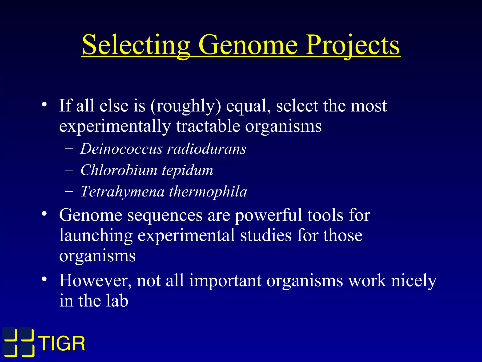 TIGRTIGR
Selecting Genome Projects
• If all else is (roughly) equal, select the most
experimentally tractable organisms
– Deinococcus radiodurans
– Chlorobium tepidum
– Tetrahymena thermophila
• Genome sequences are powerful tools for
launching experimental studies for those
organisms
• However, not all important organisms work nicely
in the lab
 