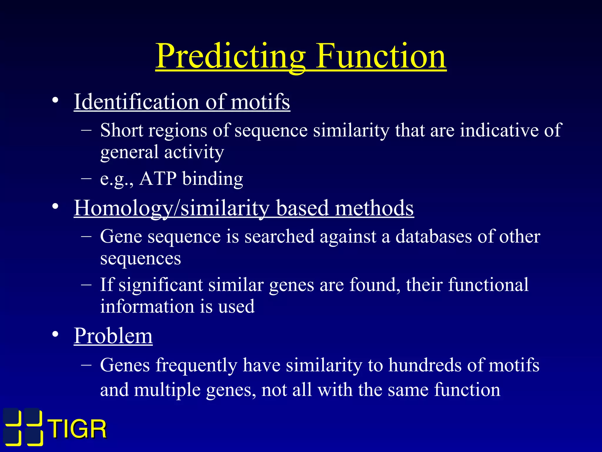 TIGRTIGR
Predicting Function
• Identification of motifs
– Short regions of sequence similarity that are indicative of
general activity
– e.g., ATP binding
• Homology/similarity based methods
– Gene sequence is searched against a databases of other
sequences
– If significant similar genes are found, their functional
information is used
• Problem
– Genes frequently have similarity to hundreds of motifs
and multiple genes, not all with the same function
TIGRTIGR
 