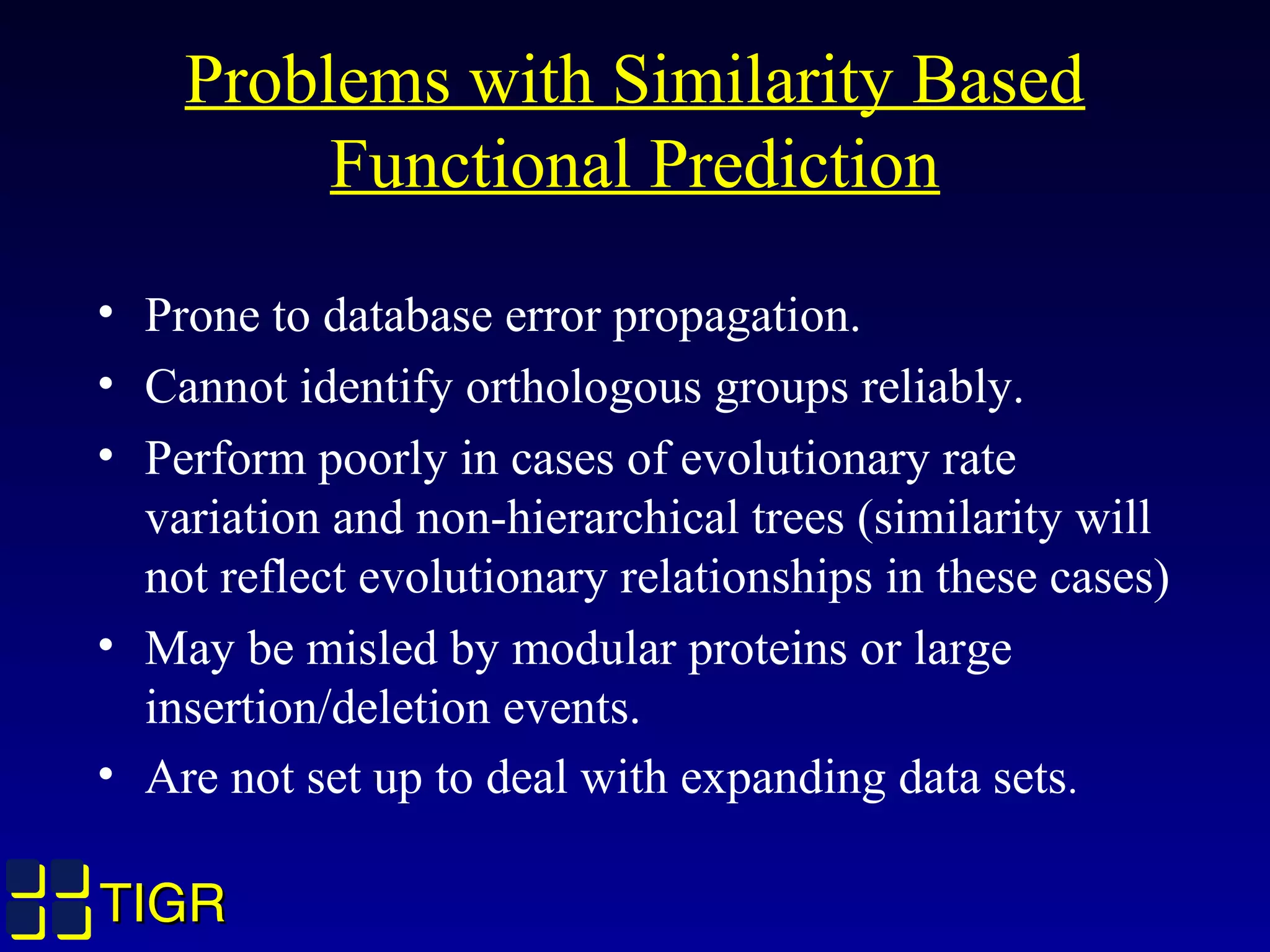 TIGRTIGR
Problems with Similarity Based
Functional Prediction
• Prone to database error propagation.
• Cannot identify orthologous groups reliably.
• Perform poorly in cases of evolutionary rate
variation and non-hierarchical trees (similarity will
not reflect evolutionary relationships in these cases)
• May be misled by modular proteins or large
insertion/deletion events.
• Are not set up to deal with expanding data sets.
TIGRTIGR
 
