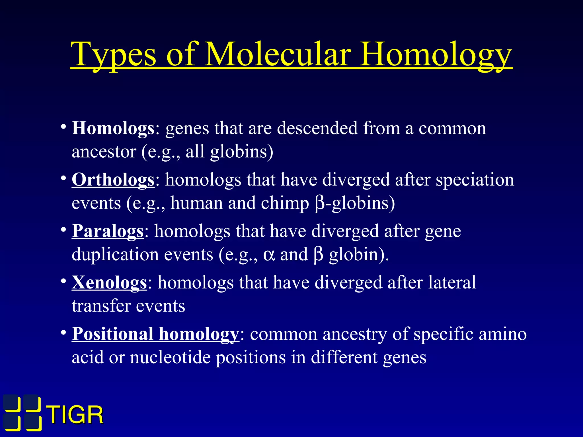 TIGRTIGR
Types of Molecular Homology
• Homologs: genes that are descended from a common
ancestor (e.g., all globins)
• Orthologs: homologs that have diverged after speciation
events (e.g., human and chimp β-globins)
• Paralogs: homologs that have diverged after gene
duplication events (e.g., α and β globin).
• Xenologs: homologs that have diverged after lateral
transfer events
• Positional homology: common ancestry of specific amino
acid or nucleotide positions in different genes
 
