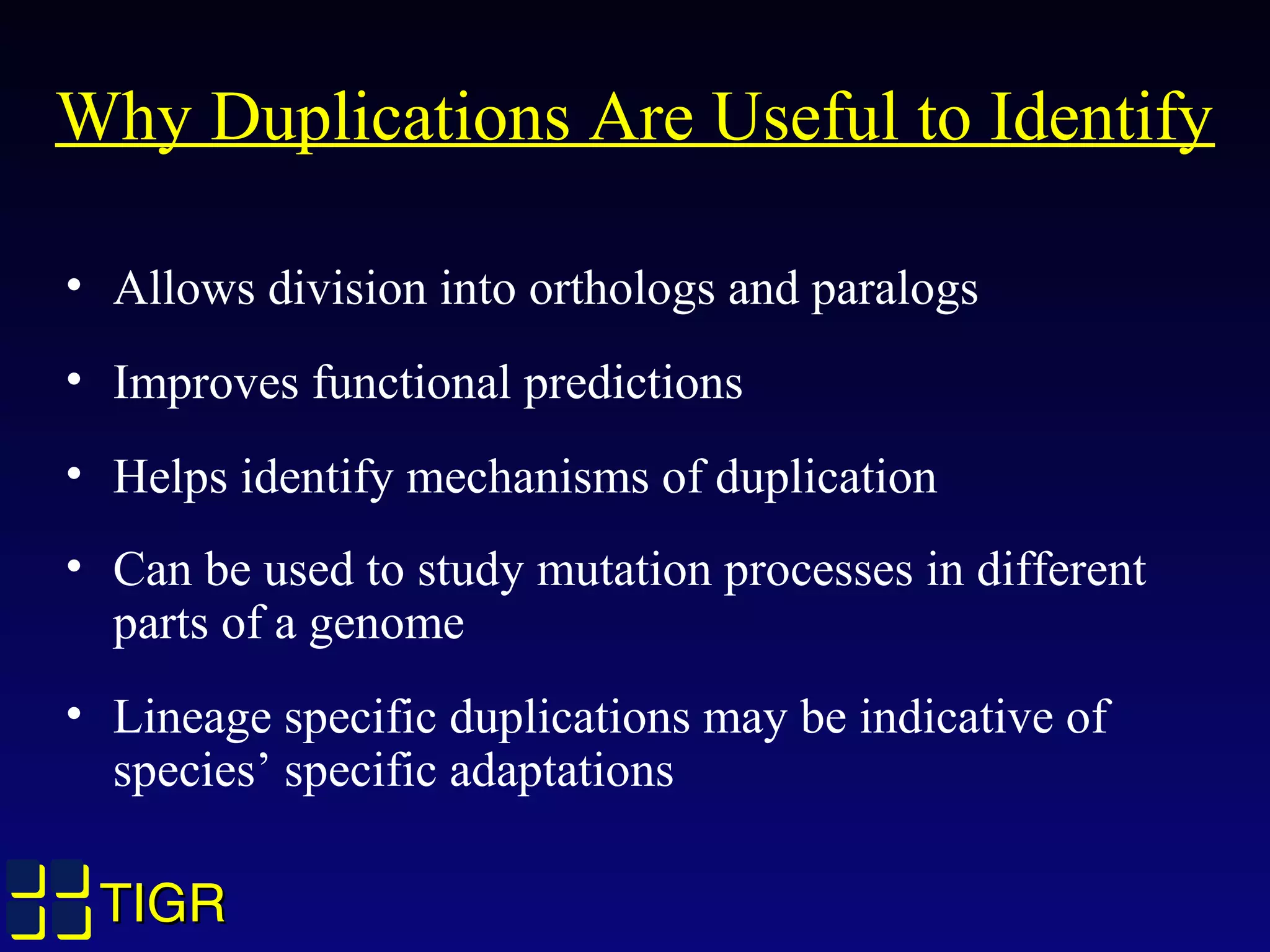 TIGRTIGR
Why Duplications Are Useful to Identify
• Allows division into orthologs and paralogs
• Improves functional predictions
• Helps identify mechanisms of duplication
• Can be used to study mutation processes in different
parts of a genome
• Lineage specific duplications may be indicative of
species’ specific adaptations
 