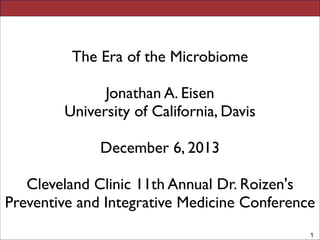 ! 
DNA based Studies of Microbial Diversity 
! 
Jonathan A. Eisen 
! 
University of California, Davis 
! 
!1 
! 
! 
The Era of the Microbiome 
! 
Jonathan A. Eisen 
University of California, Davis 
! 
December 6, 2013 
! 
Cleveland Clinic 11th Annual Dr. Roizen's 
Preventive and Integrative Medicine Conference 
! 
 
