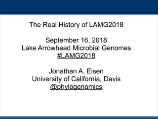 #LAMG2018 @phylogenomics
The Real History of LAMG2018
September 16, 2018
Lake Arrowhead Microbial Genomes
#LAMG2018
Jonathan A. Eisen
University of California, Davis
@phylogenomics
 