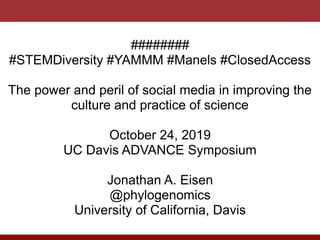 ########
#STEMDiversity #YAMMM #Manels #ClosedAccess
The power and peril of social media in improving the
culture and practice of science
October 24, 2019
UC Davis ADVANCE Symposium
Jonathan A. Eisen
@phylogenomics
University of California, Davis
 