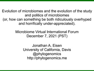 Evolution of microbiomes and the evolution of the study
and politics of microbiomes
(or, how can something be both ridiculously overhyped
and horrifically under-appreciated).
Microbiome Virtual International Forum
December 7, 2021 (PST)
Jonathan A. Eisen
University of California, Davis
@phylogenomics
http://phylogenomics.me
 