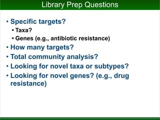 Library Prep Questions
• Specific targets?
• Taxa?
• Genes (e.g., antibiotic resistance)
• How many targets?
• Total community analysis?
• Looking for novel taxa or subtypes?
• Looking for novel genes? (e.g., drug
resistance)
 