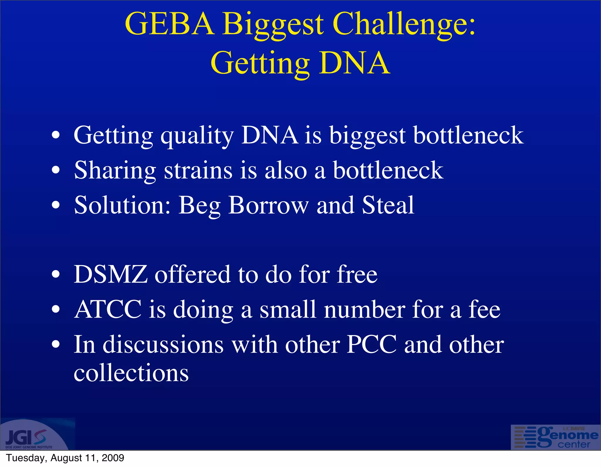 GEBA Biggest Challenge:
                               Getting DNA

         • Getting quality DNA is biggest bottleneck
         • Sharing strains is also a bottleneck
         • Solution: Beg Borrow and Steal

         • DSMZ offered to do for free
         • ATCC is doing a small number for a fee
         • In discussions with other PCC and other
           collections


Tuesday, August 11, 2009
 