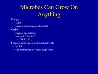 Microbes Can Grow On
                 Anything
• Energy
    – Light
    – Organic and inorganic chemicals
• Carbon
    – Organic degradation
    – Inorganic “fixation”
        • CO2, CO, CH4
• Contol global cycling of most nutrients
    – N, S, P,
    – Can manipulate just about every form
 