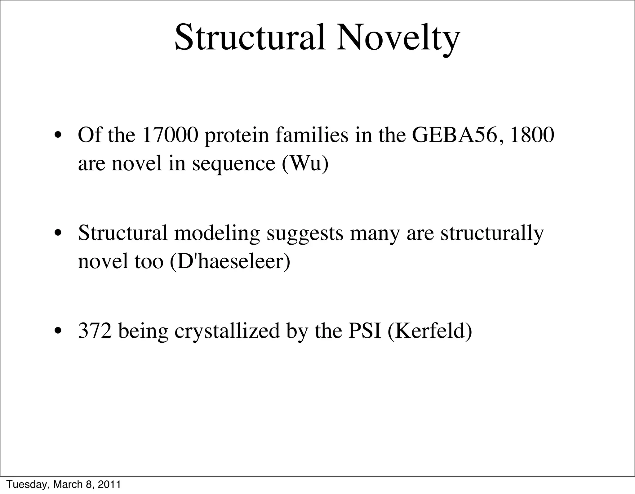 Structural Novelty

         • Of the 17000 protein families in the GEBA56, 1800
           are novel in sequence (Wu)


         • Structural modeling suggests many are structurally
           novel too (D'haeseleer)


         • 372 being crystallized by the PSI (Kerfeld)




Tuesday, March 8, 2011
 