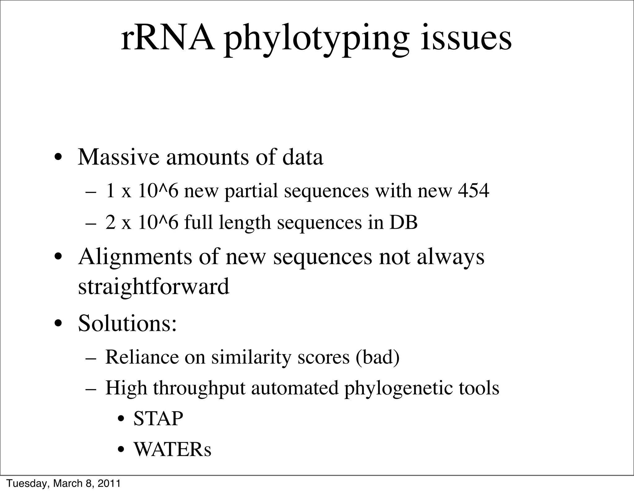 rRNA phylotyping issues

         • Massive amounts of data
               – 1 x 10^6 new partial sequences with new 454
               – 2 x 10^6 full length sequences in DB
         • Alignments of new sequences not always
           straightforward
         • Solutions:
               – Reliance on similarity scores (bad)
               – High throughput automated phylogenetic tools
                  • STAP
                  • WATERs
Tuesday, March 8, 2011
 