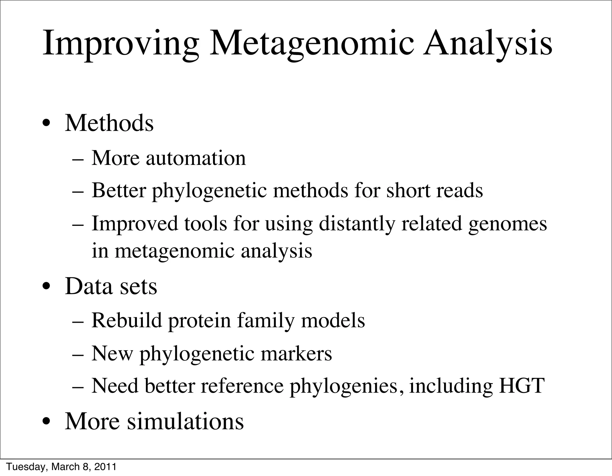 Improving Metagenomic Analysis

       • Methods
             – More automation
             – Better phylogenetic methods for short reads
             – Improved tools for using distantly related genomes
               in metagenomic analysis
       • Data sets
             – Rebuild protein family models
             – New phylogenetic markers
             – Need better reference phylogenies, including HGT
       • More simulations
Tuesday, March 8, 2011
 