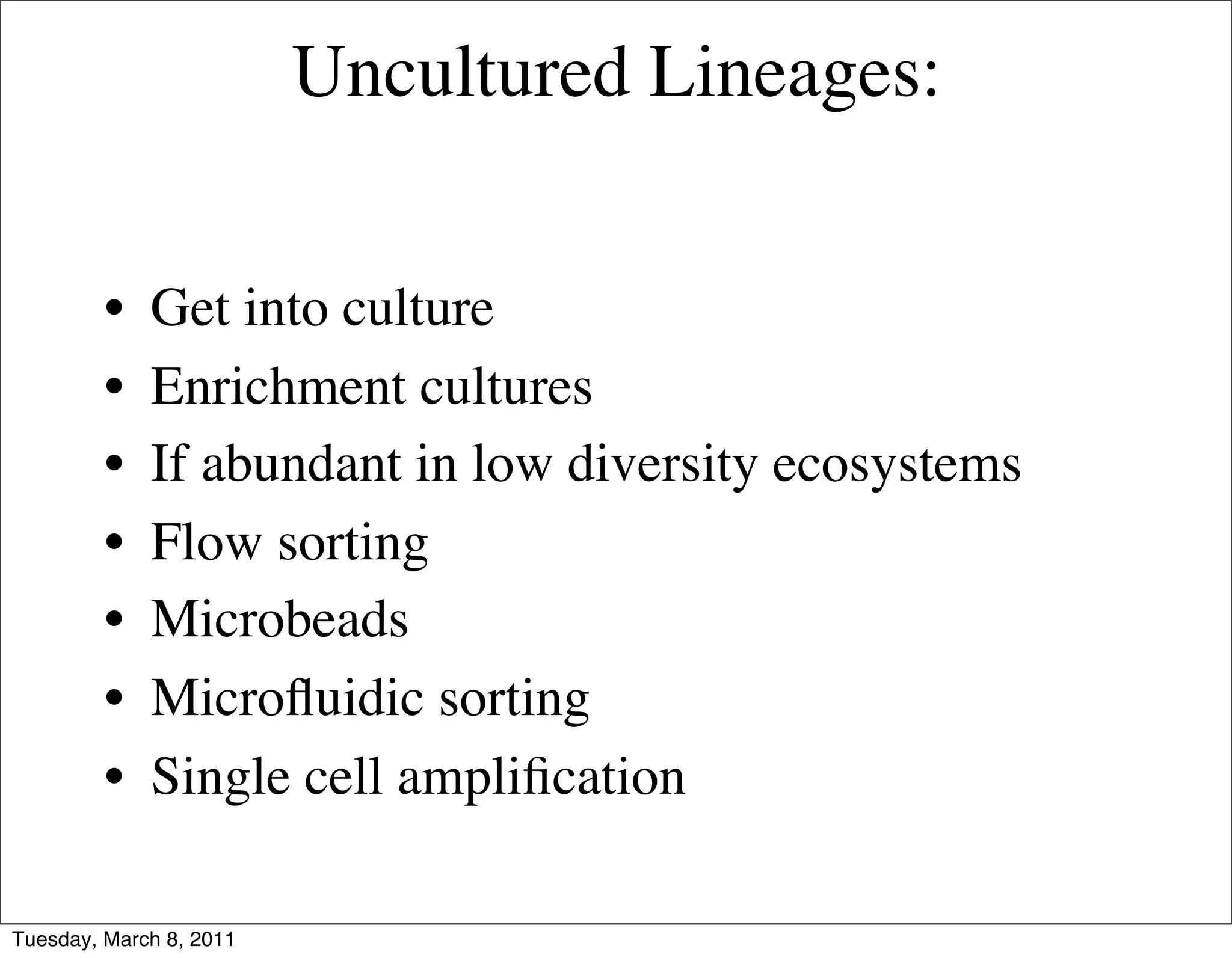 Uncultured Lineages:


         •   Get into culture
         •   Enrichment cultures
         •   If abundant in low diversity ecosystems
         •   Flow sorting
         •   Microbeads
         •   Microﬂuidic sorting
         •   Single cell ampliﬁcation

Tuesday, March 8, 2011
 