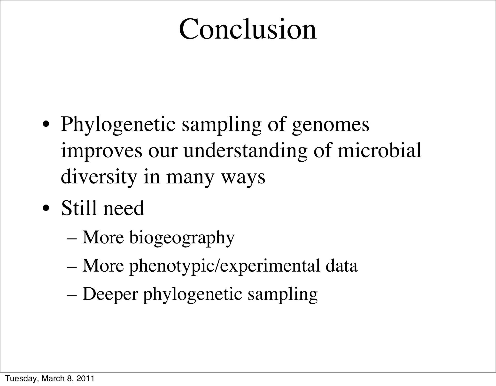 Conclusion


         • Phylogenetic sampling of genomes
           improves our understanding of microbial
           diversity in many ways
         • Still need
               – More biogeography
               – More phenotypic/experimental data
               – Deeper phylogenetic sampling



Tuesday, March 8, 2011
 