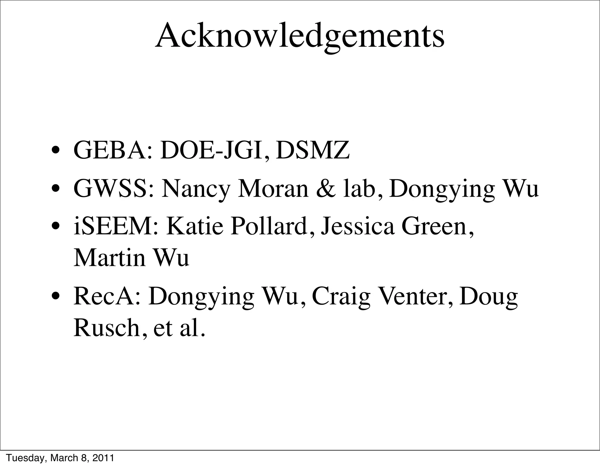 Acknowledgements


         • GEBA: DOE-JGI, DSMZ
         • GWSS: Nancy Moran & lab, Dongying Wu
         • iSEEM: Katie Pollard, Jessica Green,
           Martin Wu
         • RecA: Dongying Wu, Craig Venter, Doug
           Rusch, et al.



Tuesday, March 8, 2011
 