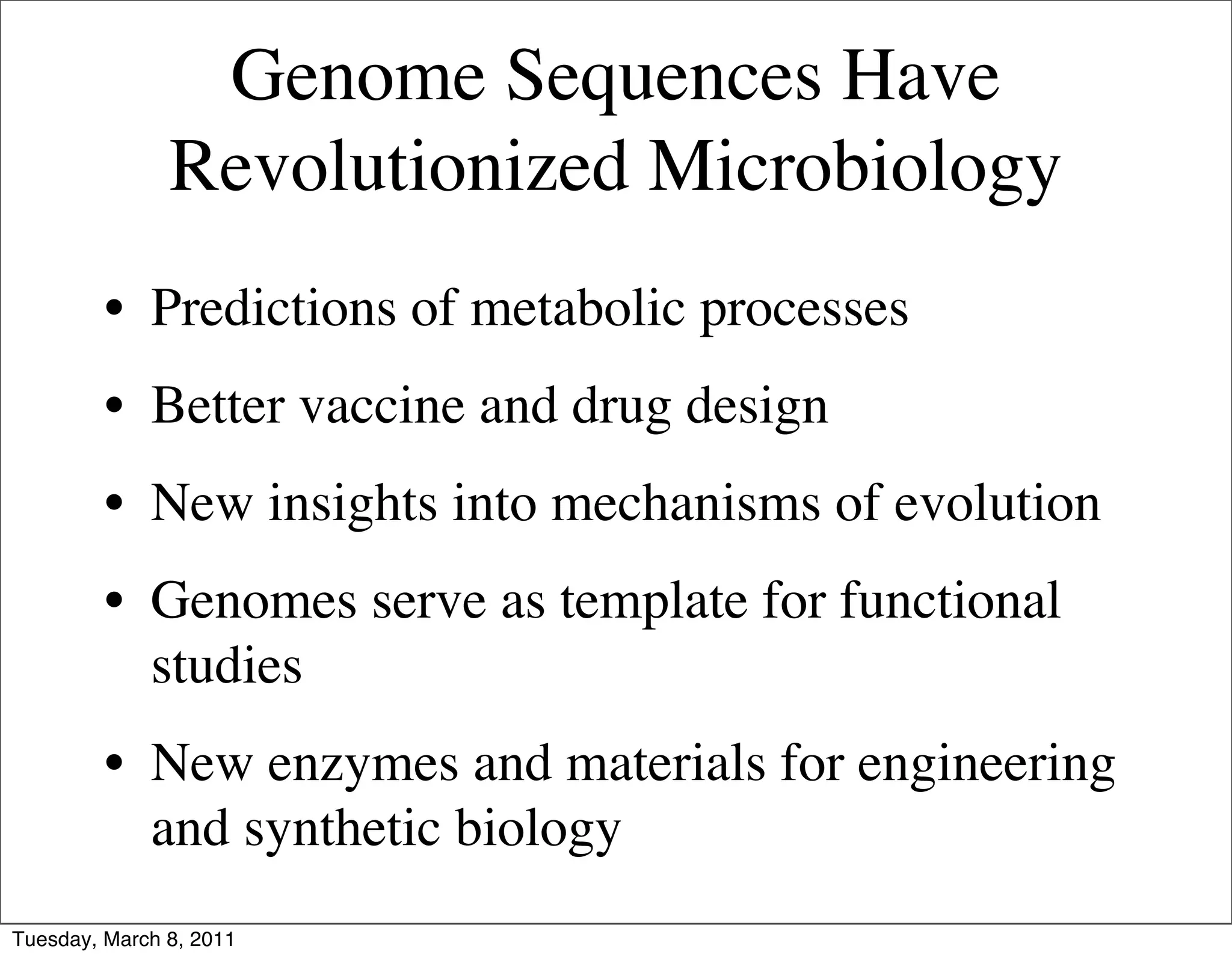 Genome Sequences Have
               Revolutionized Microbiology
         • Predictions of metabolic processes
         • Better vaccine and drug design
         • New insights into mechanisms of evolution
         • Genomes serve as template for functional
           studies
         • New enzymes and materials for engineering
           and synthetic biology
Tuesday, March 8, 2011
 