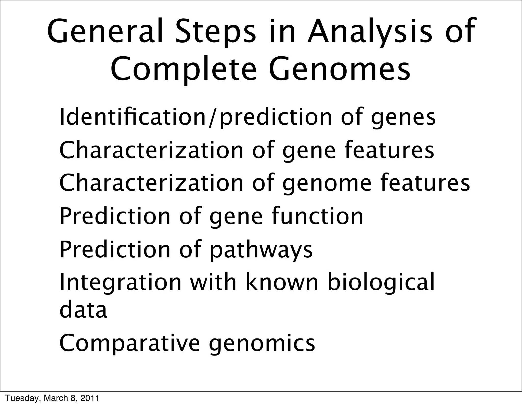 General Steps in Analysis of
            Complete Genomes
       • Identiﬁcation/prediction of genes
       • Characterization of gene features
       • Characterization of genome features
       • Prediction of gene function
       • Prediction of pathways
       • Integration with known biological
         data
       • Comparative genomics

Tuesday, March 8, 2011
 
