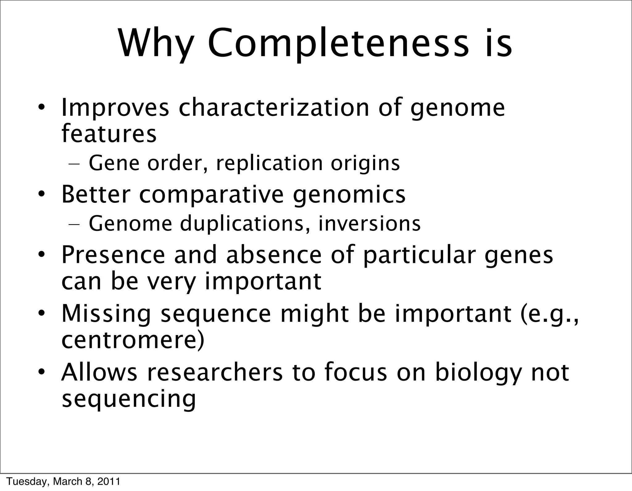 Why Completeness is
     • Improves characterization of genome
       features
           – Gene order, replication origins
     • Better comparative genomics
           – Genome duplications, inversions
     • Presence and absence of particular genes
       can be very important
     • Missing sequence might be important (e.g.,
       centromere)
     • Allows researchers to focus on biology not
       sequencing


Tuesday, March 8, 2011
 