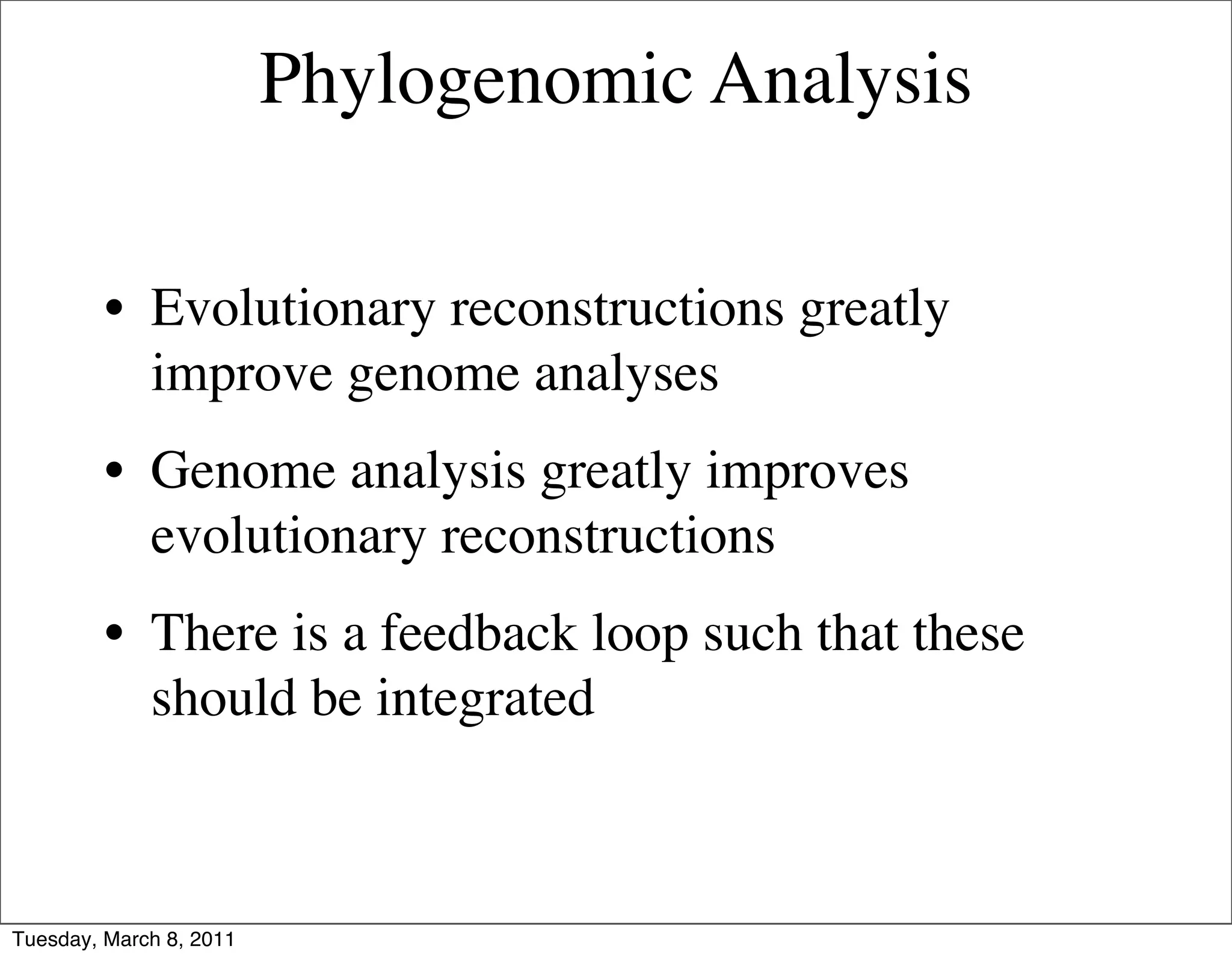 Phylogenomic Analysis

         • Evolutionary reconstructions greatly
           improve genome analyses
         • Genome analysis greatly improves
           evolutionary reconstructions
         • There is a feedback loop such that these
           should be integrated



Tuesday, March 8, 2011
 