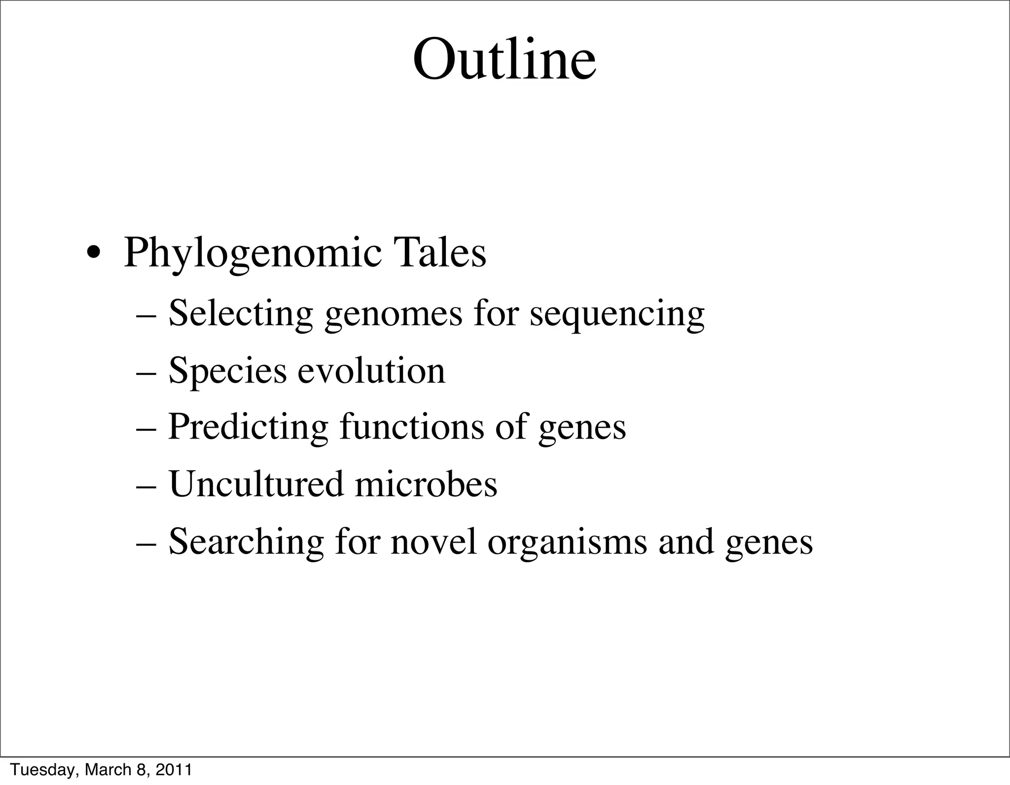 Outline


         • Phylogenomic Tales
               –   Selecting genomes for sequencing
               –   Species evolution
               –   Predicting functions of genes
               –   Uncultured microbes
               –   Searching for novel organisms and genes




Tuesday, March 8, 2011
 