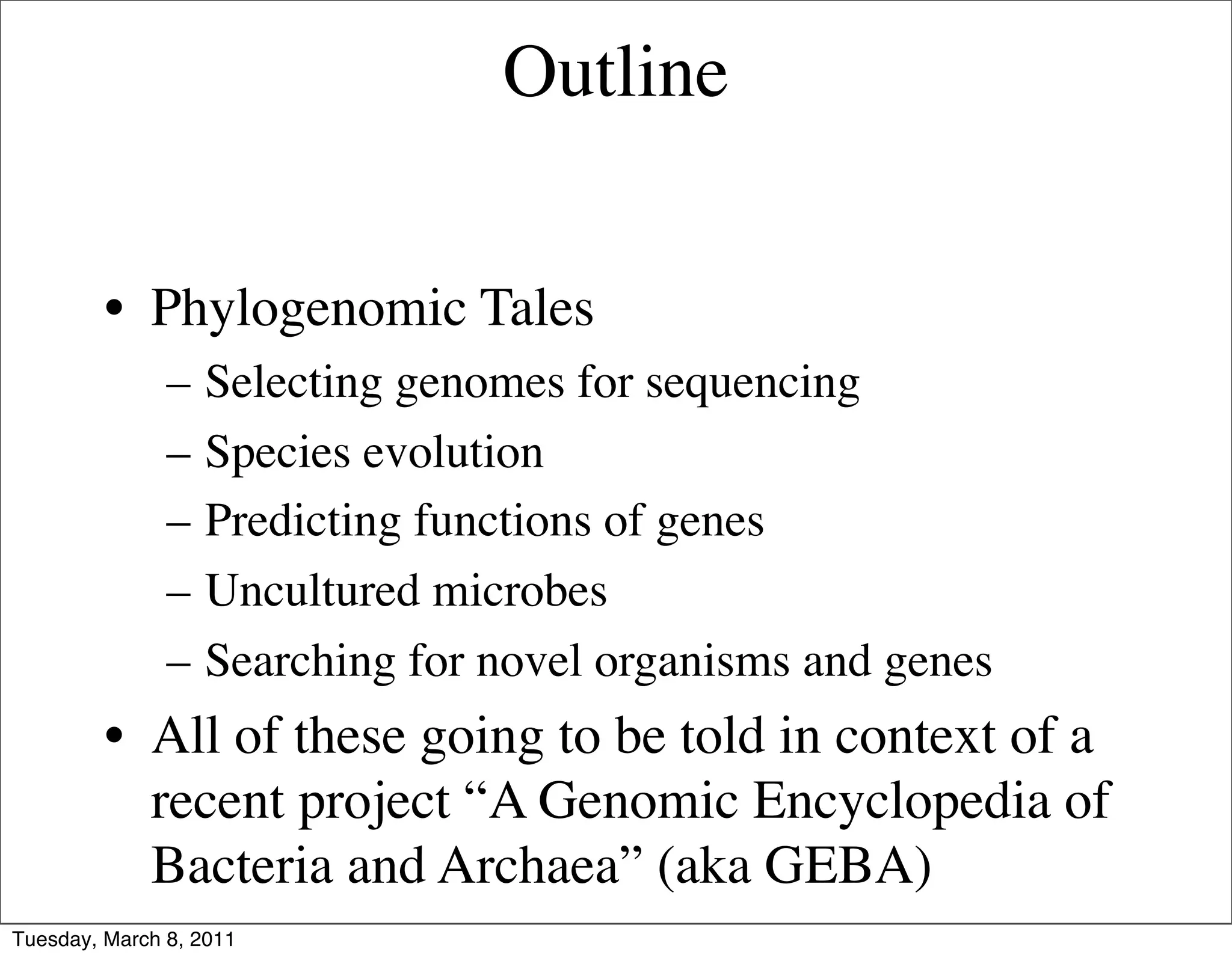 Outline


         • Phylogenomic Tales
               –   Selecting genomes for sequencing
               –   Species evolution
               –   Predicting functions of genes
               –   Uncultured microbes
               –   Searching for novel organisms and genes
         • All of these going to be told in context of a
           recent project “A Genomic Encyclopedia of
           Bacteria and Archaea” (aka GEBA)
Tuesday, March 8, 2011
 