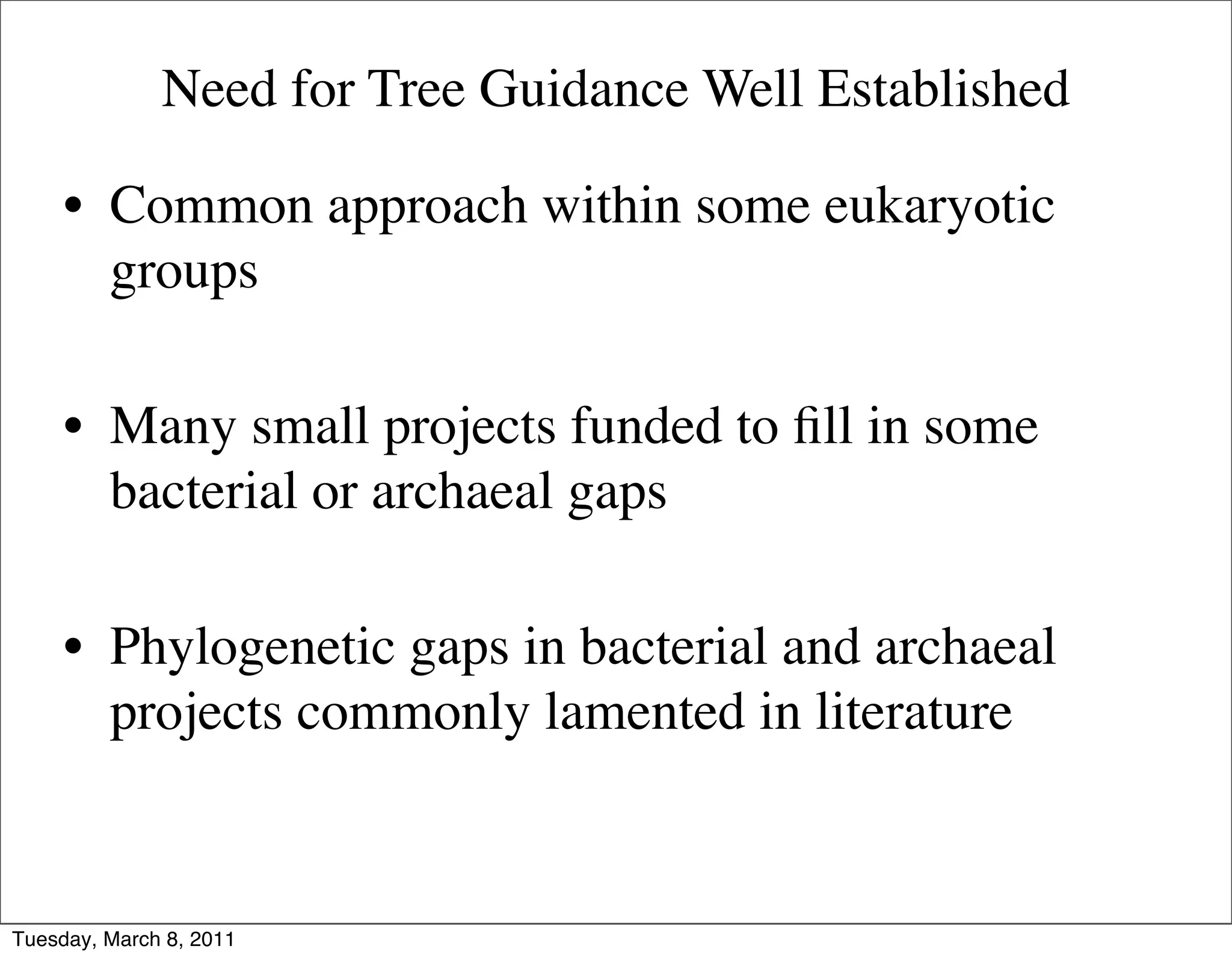 Need for Tree Guidance Well Established

     • Common approach within some eukaryotic
       groups

     • Many small projects funded to ﬁll in some
       bacterial or archaeal gaps

     • Phylogenetic gaps in bacterial and archaeal
       projects commonly lamented in literature


Tuesday, March 8, 2011
 