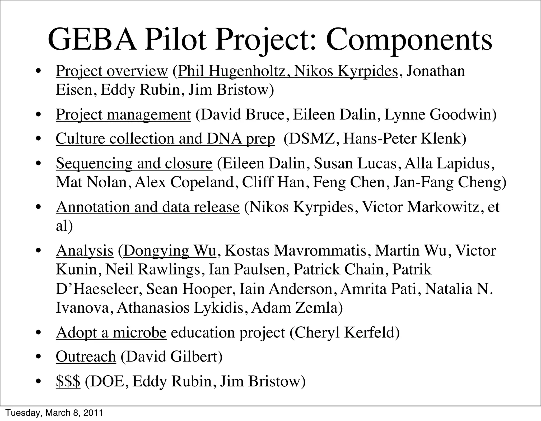 GEBA Pilot Project: Components
      • Project overview (Phil Hugenholtz, Nikos Kyrpides, Jonathan
        Eisen, Eddy Rubin, Jim Bristow)
      • Project management (David Bruce, Eileen Dalin, Lynne Goodwin)
      • Culture collection and DNA prep (DSMZ, Hans-Peter Klenk)
      • Sequencing and closure (Eileen Dalin, Susan Lucas, Alla Lapidus,
        Mat Nolan, Alex Copeland, Cliff Han, Feng Chen, Jan-Fang Cheng)
      • Annotation and data release (Nikos Kyrpides, Victor Markowitz, et
        al)
      • Analysis (Dongying Wu, Kostas Mavrommatis, Martin Wu, Victor
        Kunin, Neil Rawlings, Ian Paulsen, Patrick Chain, Patrik
        D’Haeseleer, Sean Hooper, Iain Anderson, Amrita Pati, Natalia N.
        Ivanova, Athanasios Lykidis, Adam Zemla)
      • Adopt a microbe education project (Cheryl Kerfeld)
      • Outreach (David Gilbert)
      • $$$ (DOE, Eddy Rubin, Jim Bristow)
Tuesday, March 8, 2011
 